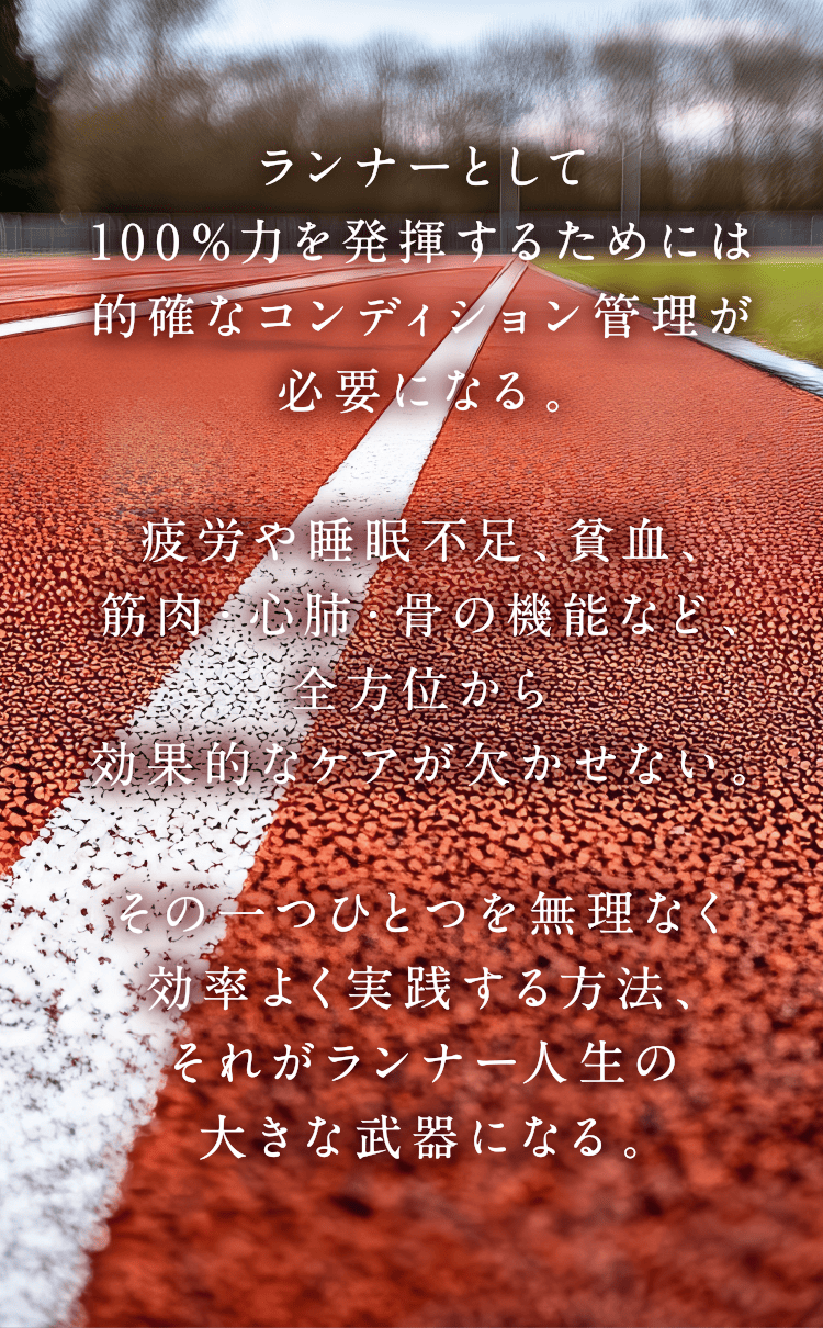 ランナーとして100%力を発揮するためには的確なコンディション管理が必要になる。疲労や睡眠不足、貧血、筋肉・心肺・骨の機能など、全方位から効果的なケアが欠かせない。その一つひとつを無理なく効率よく実践する方法、それがランナー人生の大きな武器になる。